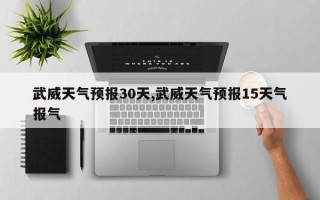 武威天气预报30天,武威天气预报15天气报气