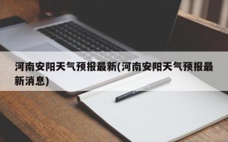 河南安阳天气预报最新(河南安阳天气预报最新消息)