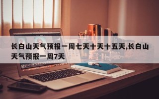 长白山天气预报一周七天十天十五天,长白山天气预报一周7天