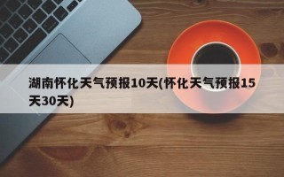 湖南怀化天气预报10天(怀化天气预报15天30天)