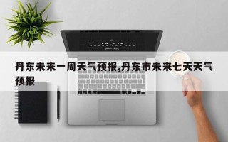 丹东未来一周天气预报,丹东市未来七天天气预报