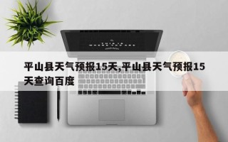 平山县天气预报15天,平山县天气预报15天查询百度