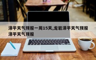 漳平天气预报一周15天,龙岩漳平天气预报漳平天气预报