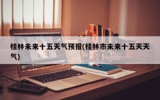 桂林未来十五天气预报(桂林市未来十五天天气)
