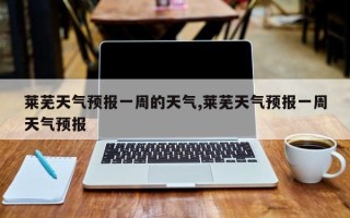 莱芜天气预报一周的天气,莱芜天气预报一周天气预报