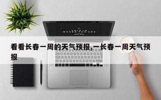 看看长春一周的天气预报,一长春一周天气预报