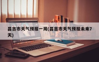昌吉市天气预报一周(昌吉市天气预报未来7天)