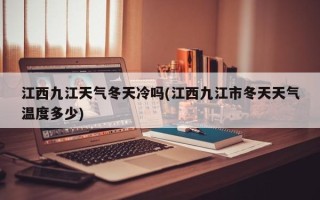 江西九江天气冬天冷吗(江西九江市冬天天气温度多少)