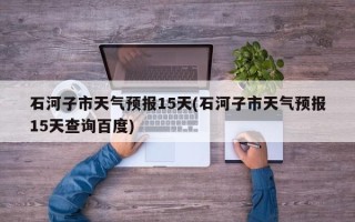 石河子市天气预报15天(石河子市天气预报15天查询百度)
