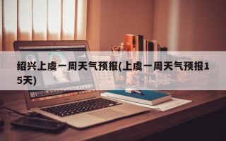 绍兴上虞一周天气预报(上虞一周天气预报15天)