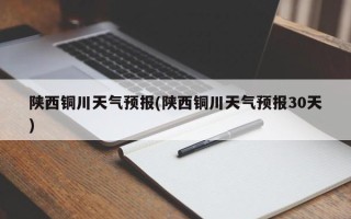 陕西铜川天气预报(陕西铜川天气预报30天)