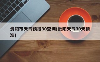 贵阳市天气预报30查询(贵阳天气30天精准)