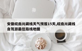 安徽皖南川藏线天气预报15天,皖南川藏线自驾游最佳路线地图