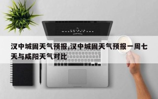 汉中城固天气预报,汉中城固天气预报一周七天与咸阳天气对比