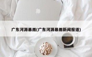 广东河源暴雨(广东河源暴雨新闻报道)