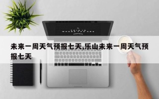 未来一周天气预报七天,乐山未来一周天气预报七天