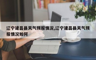辽宁建昌县天气预报情况,辽宁建昌县天气预报情况如何
