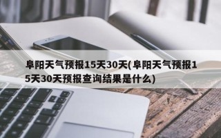 阜阳天气预报15天30天(阜阳天气预报15天30天预报查询结果是什么)