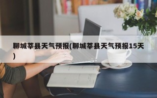 聊城莘县天气预报(聊城莘县天气预报15天)