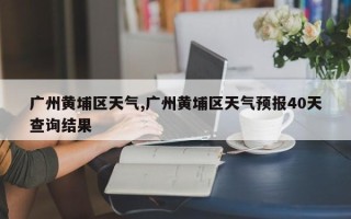 广州黄埔区天气,广州黄埔区天气预报40天查询结果