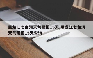 黑龙江七台河天气预报15天,黑龙江七台河天气预报15天查询