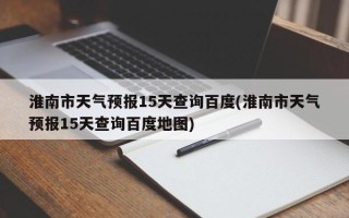 淮南市天气预报15天查询百度(淮南市天气预报15天查询百度地图)