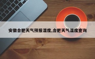 安徽合肥天气预报湿度,合肥天气湿度查询