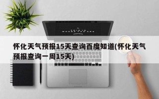 怀化天气预报15天查询百度知道(怀化天气预报查询一周15天)