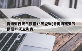 青海海西天气预报15天查询(青海海西天气预报15天查询表)