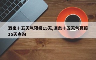 酒泉十五天气预报15天,酒泉十五天气预报15天查询