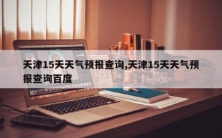 天津15天天气预报查询,天津15天天气预报查询百度