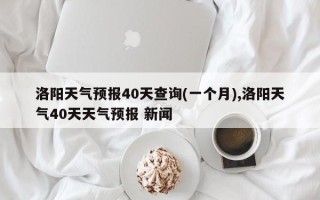 洛阳天气预报40天查询(一个月),洛阳天气40天天气预报 新闻