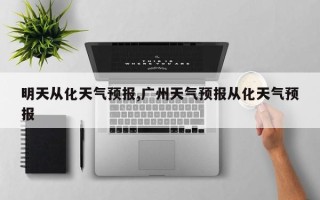 明天从化天气预报,广州天气预报从化天气预报