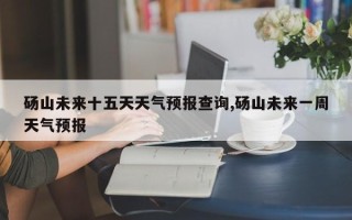 砀山未来十五天天气预报查询,砀山未来一周天气预报