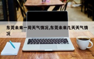 东莞未来一周天气情况,东莞未来几天天气情况