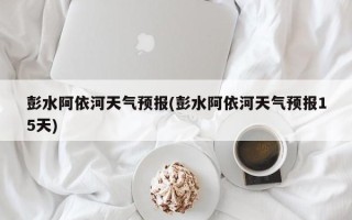彭水阿依河天气预报(彭水阿依河天气预报15天)