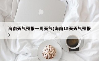 海南天气预报一周天气(海南15天天气预报)