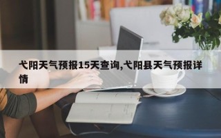 弋阳天气预报15天查询,弋阳县天气预报详情