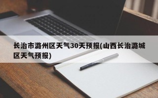 长治市潞州区天气30天预报(山西长治潞城区天气预报)