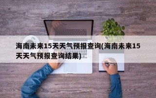 海南未来15天天气预报查询(海南未来15天天气预报查询结果)