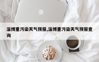 淄博重污染天气预报,淄博重污染天气预报查询