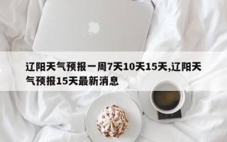 辽阳天气预报一周7天10天15天,辽阳天气预报15天最新消息