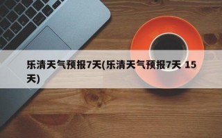 乐清天气预报7天(乐清天气预报7天 15天)