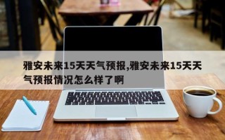 雅安未来15天天气预报,雅安未来15天天气预报情况怎么样了啊