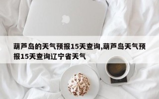 葫芦岛的天气预报15天查询,葫芦岛天气预报15天查询辽宁省天气