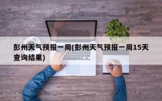 彭州天气预报一周(彭州天气预报一周15天查询结果)