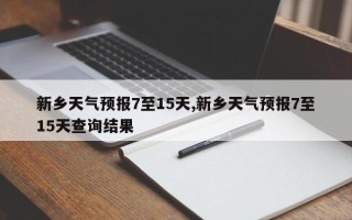 新乡天气预报7至15天,新乡天气预报7至15天查询结果