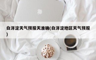 白洋淀天气预报天准确(白洋淀地区天气预报)
