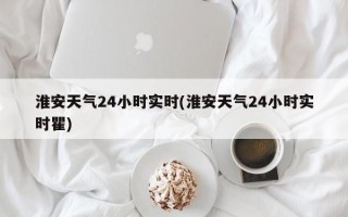 淮安天气24小时实时(淮安天气24小时实时瞿)