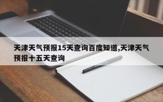 天津天气预报15天查询百度知道,天津天气预报十五天查询